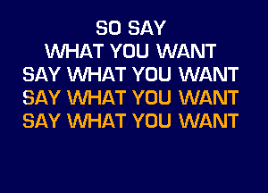 SO SAY
WHAT YOU WANT
SAY WHAT YOU WANT
SAY WHAT YOU WANT
SAY WHAT YOU WANT