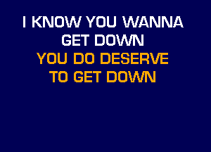 I KNOW YOU WANNA
GET DOWN
YOU DO DESERVE

TO GET DOWN