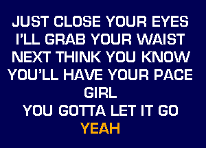 JUST CLOSE YOUR EYES
I'LL GRAB YOUR WAIST
NEXT THINK YOU KNOW
YOU'LL HAVE YOUR PAGE
GIRL
YOU GOTTA LET IT GO
YEAH