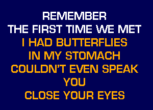 REMEMBER
THE FIRST TIME WE MET
I HAD BUTI'ERFLIES
IN MY STOMACH
COULDN'T EVEN SPEAK
YOU
CLOSE YOUR EYES
