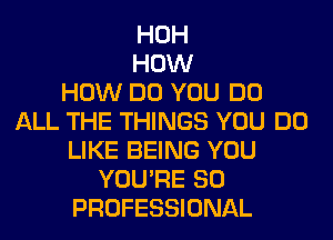HOH
HOW
HOW DO YOU DO
ALL THE THINGS YOU DO
LIKE BEING YOU
YOU'RE SO
PROFESSIONAL