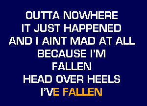 OUTTA NOUVHERE
IT JUST HAPPENED
AND I AINT MAD AT ALL
BECAUSE I'M
FALLEN
HEAD OVER HEELS
I'VE FALLEN