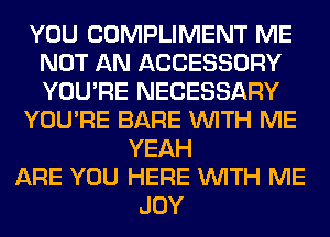 YOU COMPLIMENT ME
NOT AN ACCESSORY
YOU'RE NECESSARY

YOU'RE BARE WITH ME

YEAH
ARE YOU HERE WITH ME
JOY