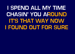 I SPEND ALL MY TIME
CHASIN' YOU AROUND
ITS THAT WAY NOW
I FOUND OUT FOR SURE