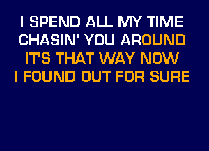 I SPEND ALL MY TIME
CHASIN' YOU AROUND
ITS THAT WAY NOW
I FOUND OUT FOR SURE