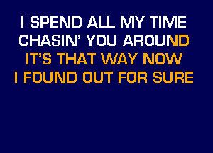 I SPEND ALL MY TIME
CHASIN' YOU AROUND
ITS THAT WAY NOW
I FOUND OUT FOR SURE