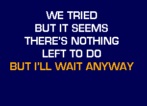 WE TRIED
BUT IT SEEMS
THERE'S NOTHING
LEFT TO DO
BUT I'LL WAIT ANYWAY