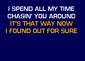 I SPEND ALL MY TIME
CHASIN' YOU AROUND
ITS THAT WAY NOW
I FOUND OUT FOR SURE