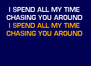 I SPEND ALL MY TIME
CHASING YOU AROUND
I SPEND ALL MY TIME
CHASING YOU AROUND