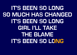 ITS BEEN SO LONG
SO MUCH HAS CHANGED
ITS BEEN SO LONG
GIRL I'LL TAKE
THE BLAME
ITS BEEN SO LONG