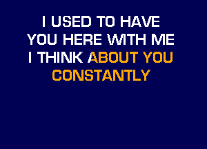 I USED TO HAVE
YOU HERE WITH ME
I THINK ABOUT YOU

CONSTANTLY