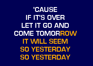 'CAUSE
IF IT'S OVER
LET IT GO AND
COME TOMORROW
IT WLL SEEM
SO YESTERDAY
SO YESTERDAY