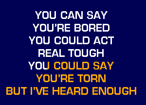 YOU CAN SAY
YOU'RE BORED
YOU COULD ACT
REAL TOUGH
YOU COULD SAY
YOU'RE TURN
BUT I'VE HEARD ENOUGH