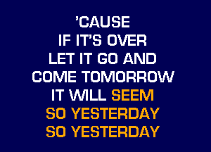 'CAUSE
IF IT'S OVER
LET IT GO AND
COME TOMORROW
IT WLL SEEM
SO YESTERDAY
SO YESTERDAY