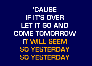 'CAUSE
IF IT'S OVER
LET IT GO AND
COME TOMORROW
IT WLL SEEM
SO YESTERDAY
SO YESTERDAY