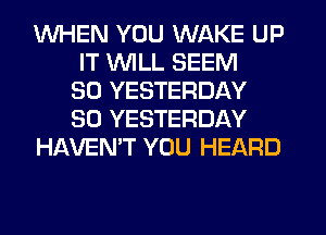 WHEN YOU WAKE UP
IT UVILL SEEM
SO YESTERDAY
SO YESTERDAY
HAVEN'T YOU HEARD