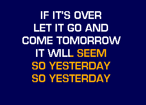 IF ITS OVER
LET IT GO AND
COME TOMORROW
IT WLL SEEM
SO YESTERDAY
SO YESTERDAY