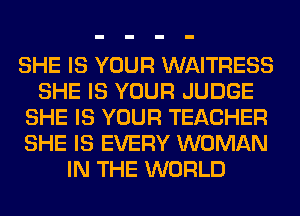 SHE IS YOUR WAITRESS
SHE IS YOUR JUDGE
SHE IS YOUR TEACHER
SHE IS EVERY WOMAN
IN THE WORLD