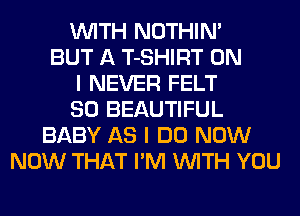 WITH NOTHIN'
BUT A T-SHIRT ON
I NEVER FELT
SO BEAUTIFUL
BABY AS I DO NOW
NOW THAT I'M WITH YOU