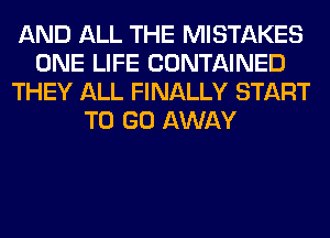 AND ALL THE MISTAKES
ONE LIFE CONTAINED
THEY ALL FINALLY START
TO GO AWAY