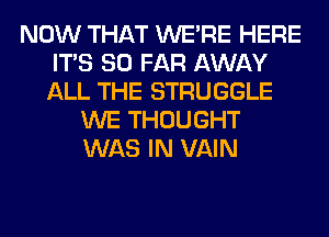 NOW THAT WERE HERE
ITS SO FAR AWAY
ALL THE STRUGGLE

WE THOUGHT
WAS IN VAIN