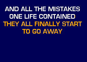 AND ALL THE MISTAKES
ONE LIFE CONTAINED
THEY ALL FINALLY START
TO GO AWAY