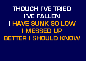 THOUGH I'VE TRIED
I'VE FALLEN
I HAVE SUNK 80 LOW
I MESSED UP
BETTER I SHOULD KNOW