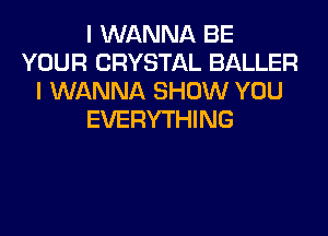 I WANNA BE
YOUR CRYSTAL BALLER
I WANNA SHOW YOU
EVERYTHING
