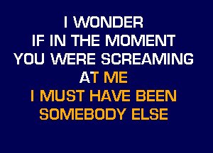 I WONDER
IF IN THE MOMENT
YOU WERE SCREAMING
AT ME
I MUST HAVE BEEN
SOMEBODY ELSE
