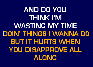 AND DO YOU
THINK I'M

WASTING MY TIME
DOIN' THINGS I WANNA DO

BUT IT HURTS WHEN
YOU DISAPPROVE ALL
ALONG
