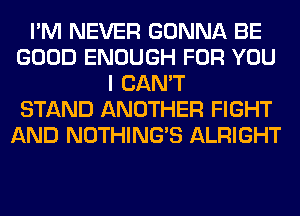 I'M NEVER GONNA BE
GOOD ENOUGH FOR YOU
I CAN'T
STAND ANOTHER FIGHT
AND NOTHING'S ALRIGHT
