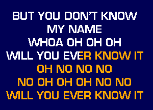BUT YOU DON'T KNOW
MY NAME
VVHOA 0H 0H 0H
WILL YOU EVER KNOW IT
OH N0 N0 N0
ND 0H 0H OH N0 N0
WILL YOU EVER KNOW IT