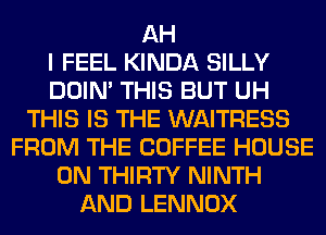 AH
I FEEL KINDA SILLY
DOIN' THIS BUT UH
THIS IS THE WAITRESS
FROM THE COFFEE HOUSE
ON THIRTY NINTH
AND LENNOX