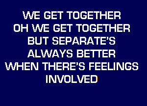 WE GET TOGETHER
0H WE GET TOGETHER
BUT SEPARATE'S
ALWAYS BETTER
WHEN THERE'S FEELINGS
INVOLVED