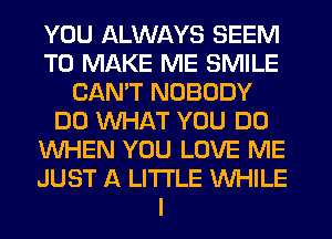 YOU ALWAYS SEEM
TO MAKE ME SMILE
CAN'T NOBODY
DO WHAT YOU DO
WHEN YOU LOVE ME
JUST A LITTLE WHILE
I