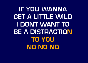 IF YOU WANNA
GET A LITTLE WILD
I DONT WANT TO
BE A DISTRACTION
TO YOU
N0 N0 N0