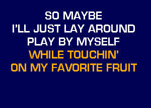 SO MAYBE
I'LL JUST LAY AROUND
PLAY BY MYSELF
WHILE TOUCHIN'
ON MY FAVORITE FRUIT