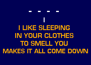 I LIKE SLEEPING
IN YOUR CLOTHES

T0 SMELL YOU
MAKES IT ALL COME DOWN