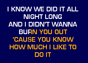 I KNOW WE DID IT ALL
NIGHT LONG
AND I DIDN'T WANNA
BURN YOU OUT
'CAUSE YOU KNOW
HOW MUCH I LIKE TO
DO IT