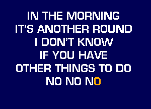 IN THE MORNING
IT'S ANOTHER ROUND
I DON'T KNOW
IF YOU HAVE
OTHER THINGS TO DO
N0 N0 N0