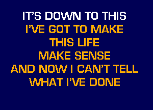 ITS DOWN TO THIS
I'VE GOT TO MAKE
THIS LIFE
MAKE SENSE
AND NOWI CAN'T TELL
WHAT I'VE DONE