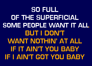 80 FULL

OF THE SUPERFICIAL
SOME PEOPLE WANT IT ALL

BUT I DON'T
WANT NOTHIN' AT ALL
IF IT AIN'T YOU BABY
IF I AIN'T GOT YOU BABY