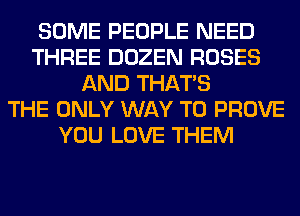 SOME PEOPLE NEED
THREE DOZEN ROSES
AND THAT'S
THE ONLY WAY TO PROVE
YOU LOVE THEM