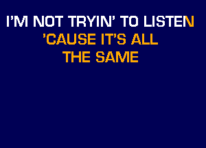 I'M NOT TRYIN' TO LISTEN
'CAUSE IT'S ALL
THE SAME