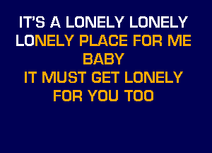 ITS A LONELY LONELY
LONELY PLACE FOR ME
BABY
IT MUST GET LONELY
FOR YOU TOO