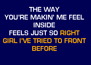 THE WAY
YOU'RE MAKIM ME FEEL
INSIDE
FEELS JUST SO RIGHT
GIRL I'VE TRIED TO FRONT
BEFORE