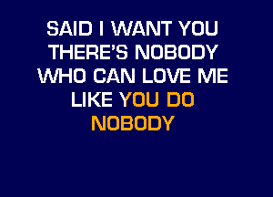 SAID I WANT YOU
THERE'S NOBODY
WHO CAN LOVE ME
LIKE YOU DO
NOBODY