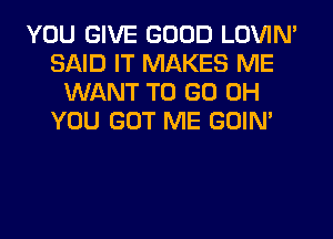 YOU GIVE GOOD LOVIN'
SAID IT MAKES ME
WANT TO GO 0H
YOU GOT ME GOIN'