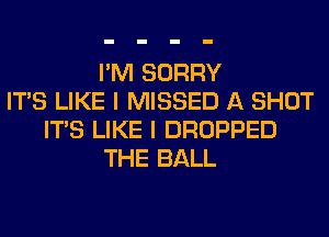 I'M SORRY
ITS LIKE I MISSED A SHOT
ITS LIKE I DROPPED
THE BALL