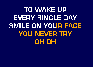 T0 WAKE UP
EVERY SINGLE DAY
SMILE ON YOUR FACE
YOU NEVER TRY
0H 0H